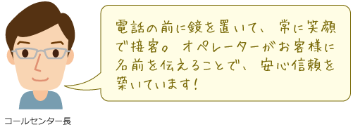 電話の前に鏡を置いて、常に笑顔で接客。オペレーターがお客様に名前を伝えることで、安心信頼を築いています！