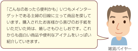 「こんなのあったら便利かも」いつもメインターゲットである主婦の目線に立って商品を探しています。購入されたお客様から喜びのお手紙をいただいた時は、嬉しさもひとしおです。これからも面白い商品や便利なアイテムをいっぱい紹介していきますね。