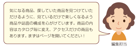 気になる商品、探していた商品を見つけていただけるように、見ているだけで楽しくなるよう商品や誌面の構成を心がけています。商品の内容はカタログ毎に変え、アクセスだけの商品もあります。 まずはページを開いてください！