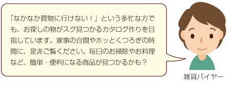 「なかなか買物に行けない！」という多忙な方でも、お探しの物がスグ見つかるカタログ作りを目指しています。家事の合間やホッとくつろぎの時間に、是非ご覧ください。毎日のお掃除やお料理など、簡単・便利になる商品が見つかるかも？