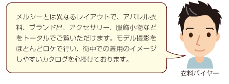 メルシーとは異なるレイアウトで、アパレル衣料、ブランド品、アクセサリー、服飾小物などをトータルでご覧いただけます。モデル撮影をほとんどロケで行い、街中での着用のイメージしやすいカタログを心掛けております。