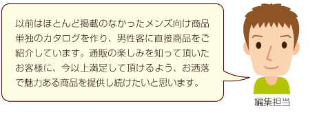 以前はほとんど掲載のなかったメンズ向け商品単独のカタログを作り、男性客に直接商品をご紹介しています。通販の楽しみを知って頂いたお客様に、今以上満足して頂けるよう、お洒落で魅力ある商品を提供し続けたいと思います。