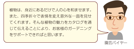 植物は、身近にあるだけで人の心を和ませます。また、四季折々で表情を変え意外な一面を見せてくれます。そんな植物の魅力をカタログを通じて伝えることにより、お客様のガーデニングをサポートできればと思います。