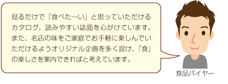 見るだけで「食べた〜い」と思っていただけるカタログ、読みやすい誌面を心がけています。また、名店の味をご家庭でお手軽に楽しんでいただけるようオリジナル企画を多く設け、「食」の楽しさを案内できればと考えています。